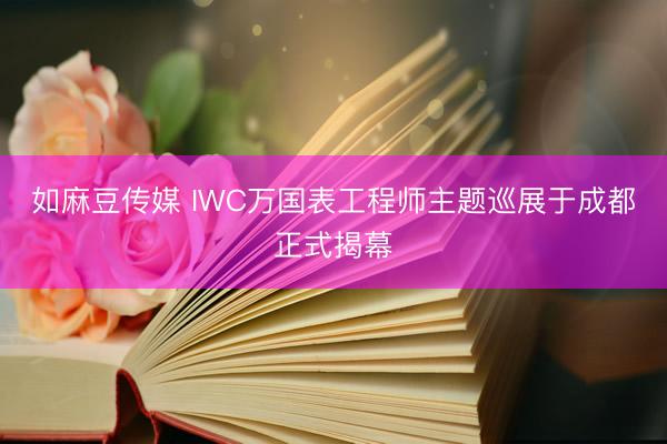 如麻豆传媒 IWC万国表工程师主题巡展于成都正式揭幕