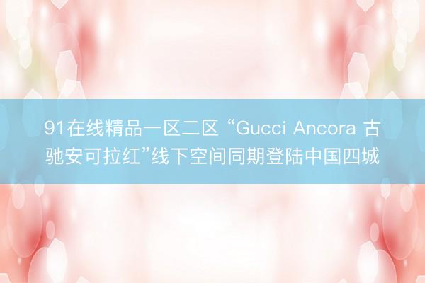 91在线精品一区二区 “Gucci Ancora 古驰安可拉红”线下空间同期登陆中国四城