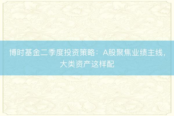 博时基金二季度投资策略：A股聚焦业绩主线，大类资产这样配