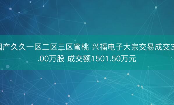 国产久久一区二区三区蜜桃 兴福电子大宗交易成交30.00万股 成交额1501.50万元
