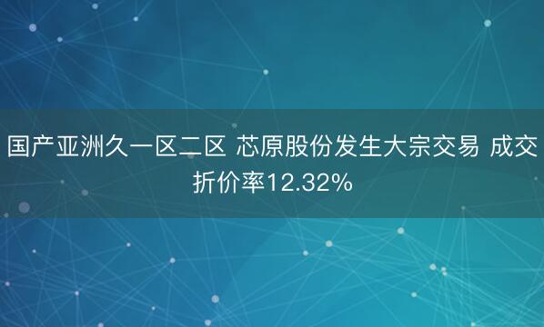 国产亚洲久一区二区 芯原股份发生大宗交易 成交折价率12.32%