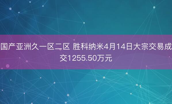 国产亚洲久一区二区 胜科纳米4月14日大宗交易成交1255.50万元