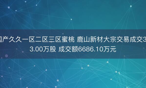 国产久久一区二区三区蜜桃 鹿山新材大宗交易成交323.00万股 成交额6686.10万元