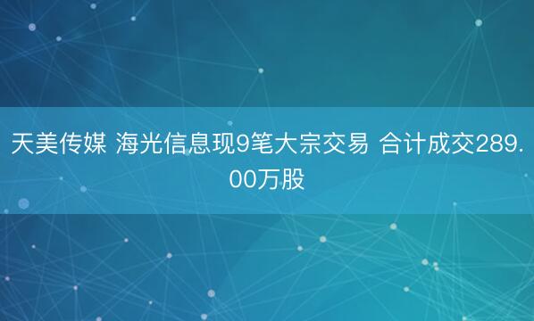 天美传媒 海光信息现9笔大宗交易 合计成交289.00万股