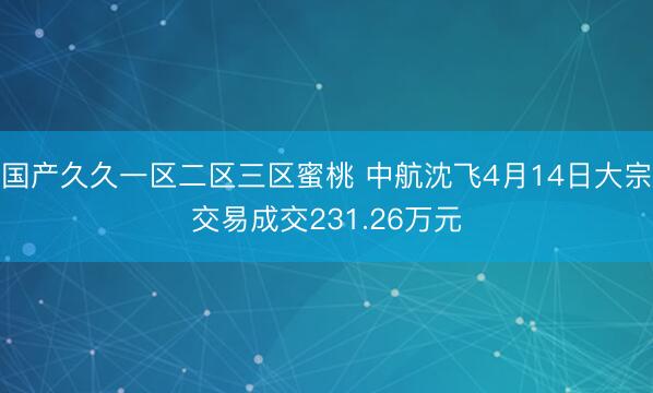 国产久久一区二区三区蜜桃 中航沈飞4月14日大宗交易成交231.26万元