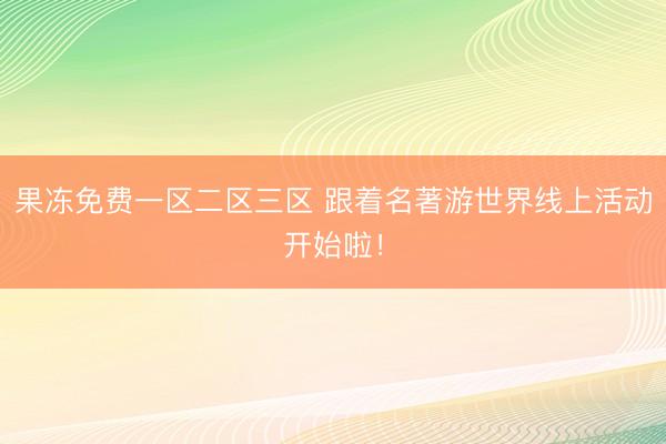 果冻免费一区二区三区 跟着名著游世界线上活动开始啦！