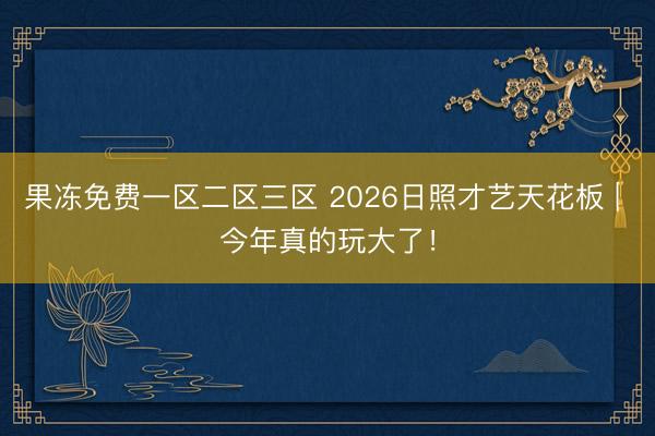 果冻免费一区二区三区 2026日照才艺天花板 | 今年真的玩大了！