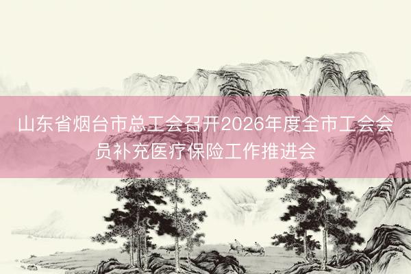 山东省烟台市总工会召开2026年度全市工会会员补充医疗保险工作推进会