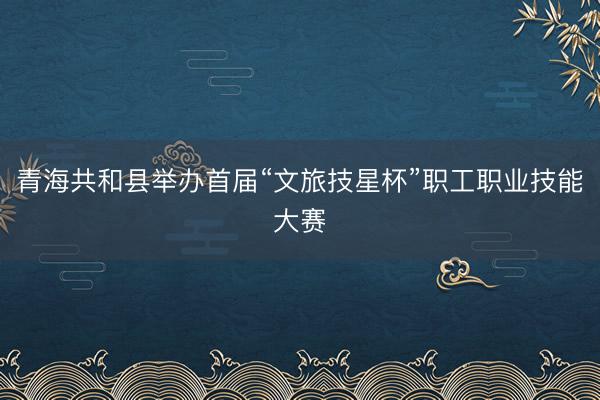 青海共和县举办首届“文旅技星杯”职工职业技能大赛