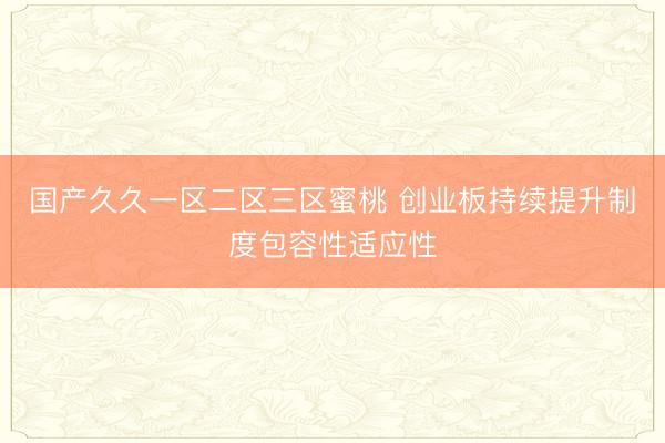 国产久久一区二区三区蜜桃 创业板持续提升制度包容性适应性