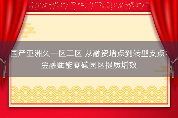 国产亚洲久一区二区 从融资堵点到转型支点：金融赋能零碳园区提质增效