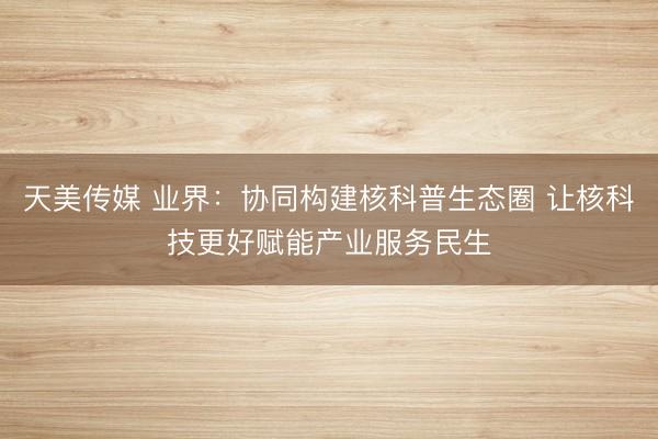 天美传媒 业界：协同构建核科普生态圈 让核科技更好赋能产业服务民生