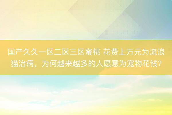 国产久久一区二区三区蜜桃 花费上万元为流浪猫治病，为何越来越多的人愿意为宠物花钱？