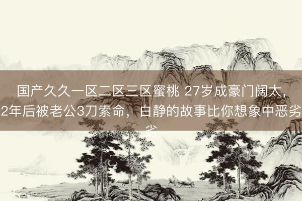 国产久久一区二区三区蜜桃 27岁成豪门阔太，2年后被老公3刀索命，白静的故事比你想象中恶劣