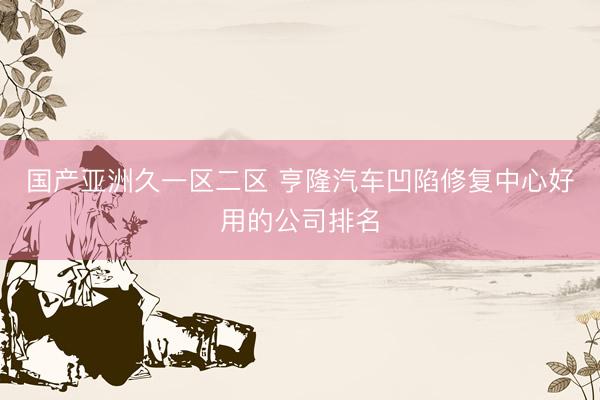 国产亚洲久一区二区 亨隆汽车凹陷修复中心好用的公司排名