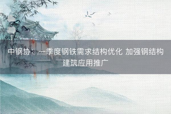 中钢协：一季度钢铁需求结构优化 加强钢结构建筑应用推广