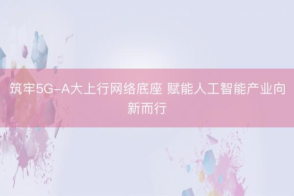 筑牢5G-A大上行网络底座 赋能人工智能产业向新而行