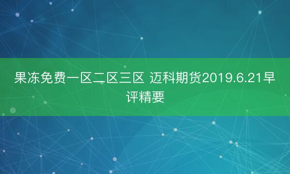 果冻免费一区二区三区 迈科期货2019.6.21早评精要
