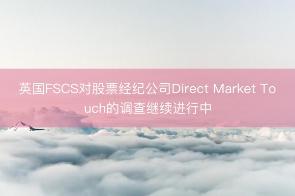 英国FSCS对股票经纪公司Direct Market Touch的调查继续进行中