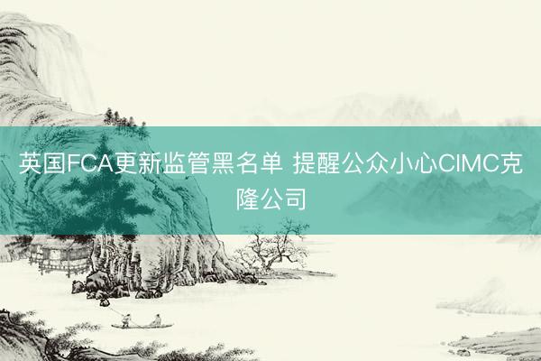 英国FCA更新监管黑名单 提醒公众小心CIMC克隆公司