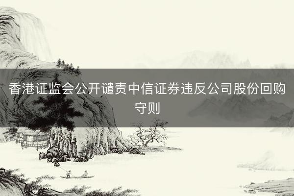 香港证监会公开谴责中信证券违反公司股份回购守则