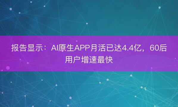 报告显示：AI原生APP月活已达4.4亿，60后用户增速最快