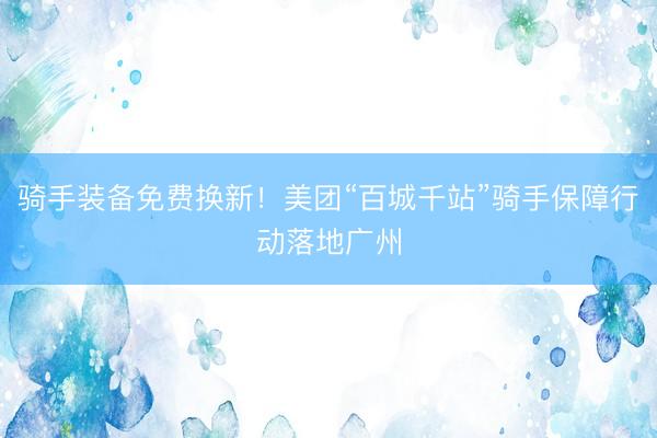 骑手装备免费换新！美团“百城千站”骑手保障行动落地广州