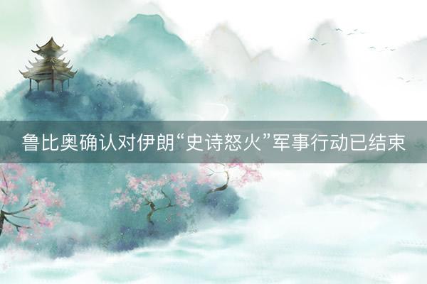 鲁比奥确认对伊朗“史诗怒火”军事行动已结束