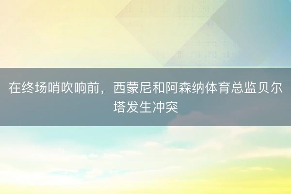 在终场哨吹响前，西蒙尼和阿森纳体育总监贝尔塔发生冲突