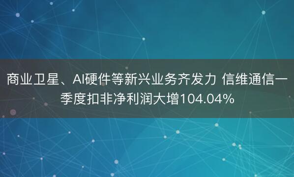商业卫星、AI硬件等新兴业务齐发力 信维通信一季度扣非净利润大增104.04%