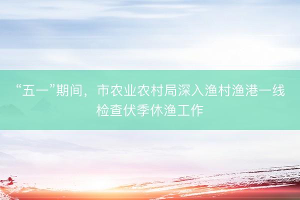 “五一”期间，市农业农村局深入渔村渔港一线检查伏季休渔工作