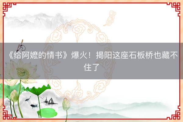 《给阿嬷的情书》爆火！揭阳这座石板桥也藏不住了