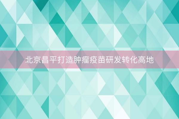 北京昌平打造肿瘤疫苗研发转化高地