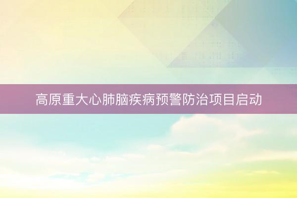 高原重大心肺脑疾病预警防治项目启动