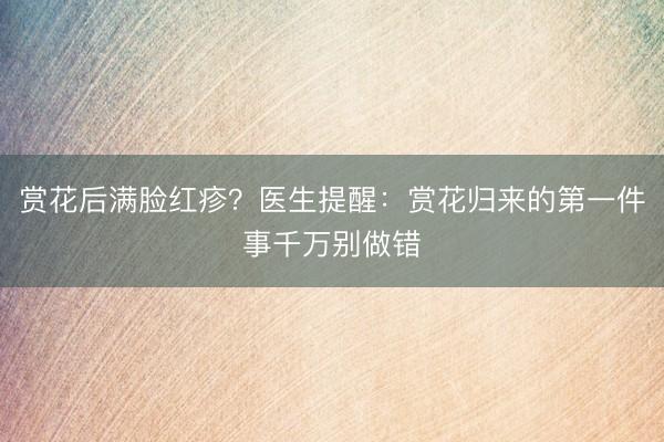 赏花后满脸红疹？医生提醒：赏花归来的第一件事千万别做错