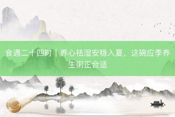 食遇二十四时｜养心祛湿安稳入夏，这碗应季养生粥正合适