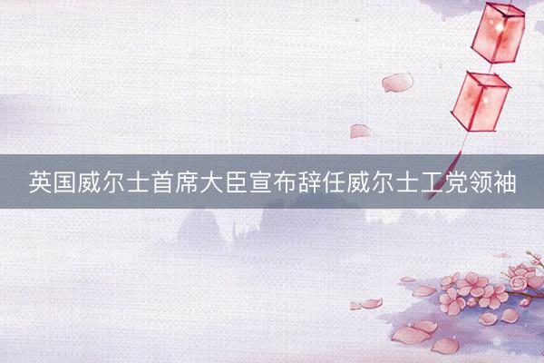 英国威尔士首席大臣宣布辞任威尔士工党领袖