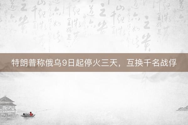 特朗普称俄乌9日起停火三天，互换千名战俘