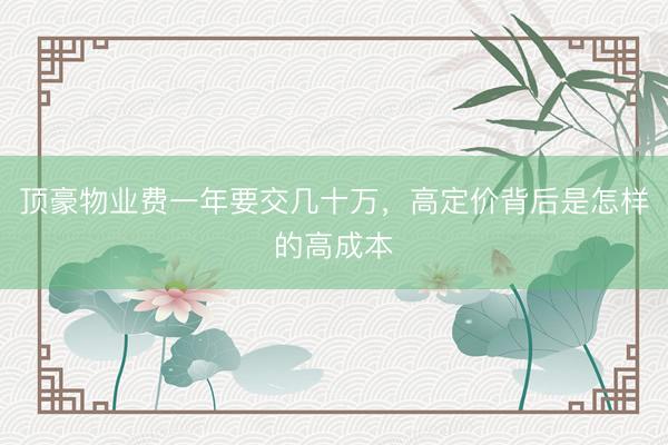 顶豪物业费一年要交几十万，高定价背后是怎样的高成本