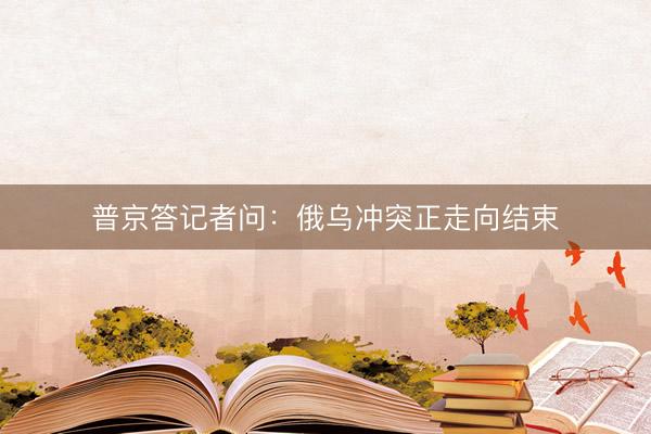 普京答记者问：俄乌冲突正走向结束