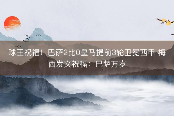 球王祝福！巴萨2比0皇马提前3轮卫冕西甲 梅西发文祝福：巴萨万岁