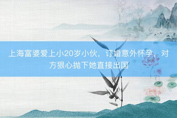 上海富婆爱上小20岁小伙，订婚意外怀孕，对方狠心抛下她直接出国
