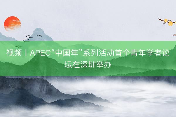 视频丨APEC“中国年”系列活动首个青年学者论坛在深圳举办