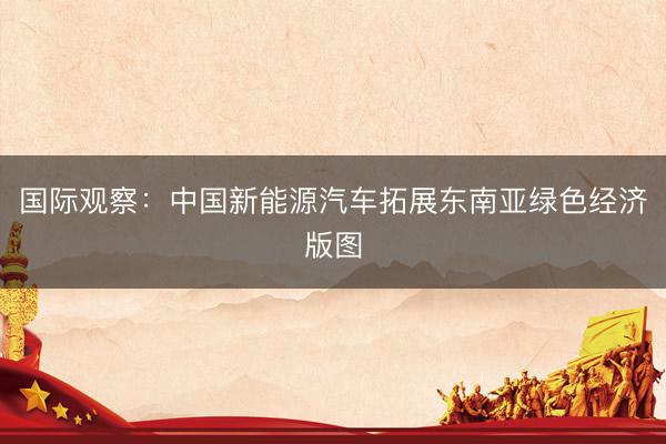 国际观察：中国新能源汽车拓展东南亚绿色经济版图