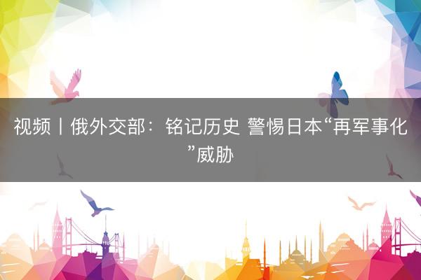 视频丨俄外交部：铭记历史 警惕日本“再军事化”威胁
