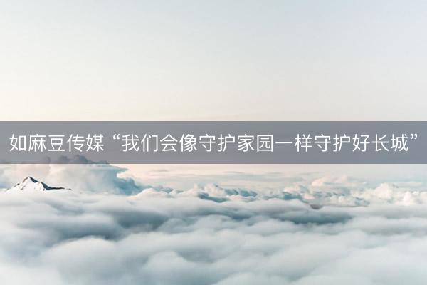 如麻豆传媒 “我们会像守护家园一样守护好长城”