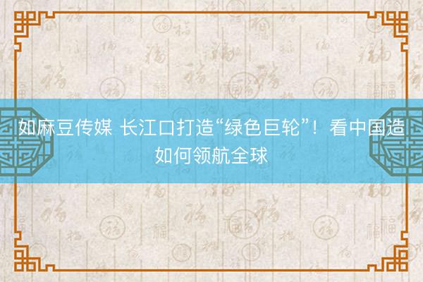 如麻豆传媒 长江口打造“绿色巨轮”！看中国造如何领航全球