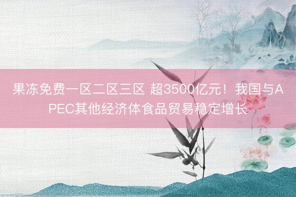 果冻免费一区二区三区 超3500亿元！我国与APEC其他经济体食品贸易稳定增长