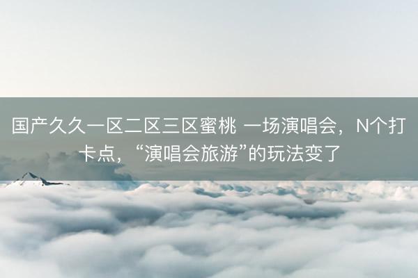 国产久久一区二区三区蜜桃 一场演唱会，N个打卡点，“演唱会旅游”的玩法变了