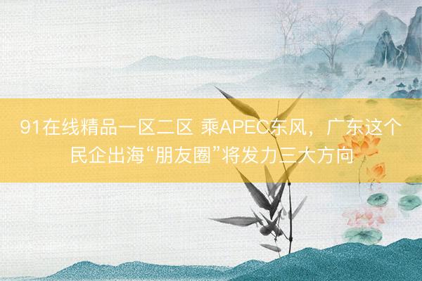 91在线精品一区二区 乘APEC东风，广东这个民企出海“朋友圈”将发力三大方向